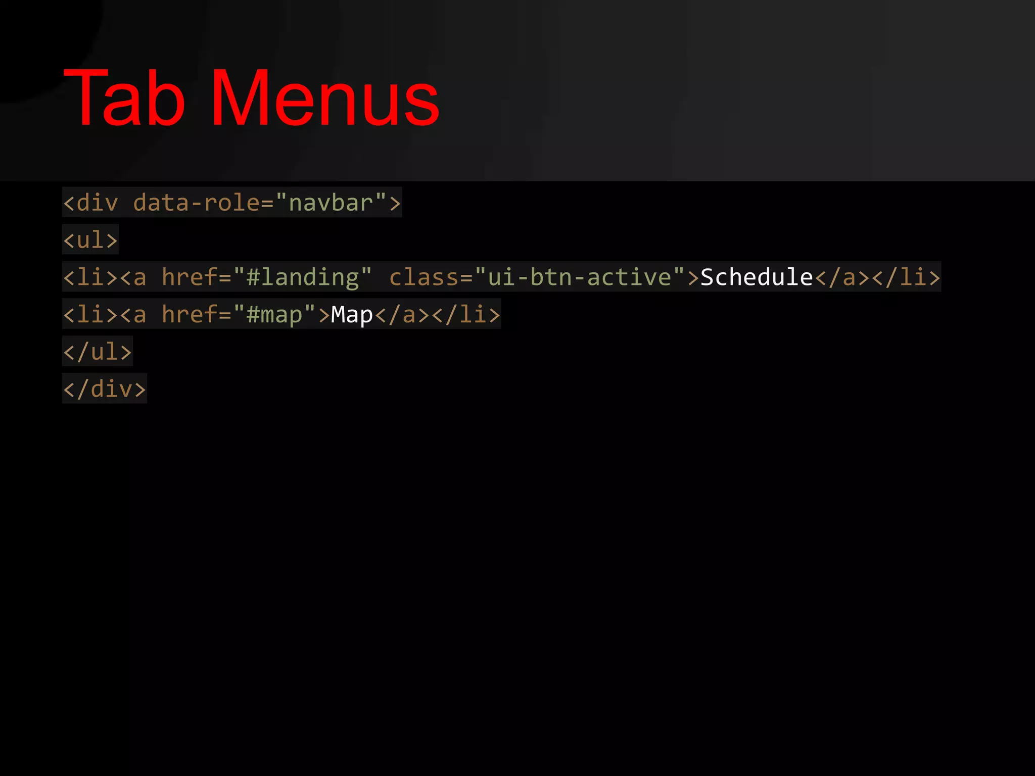 Tab Menus
<div data-role="navbar">
<ul>
<li><a href="#landing" class="ui-btn-active">Schedule</a></li>
<li><a href="#map">Map</a></li>
</ul>
</div>
 