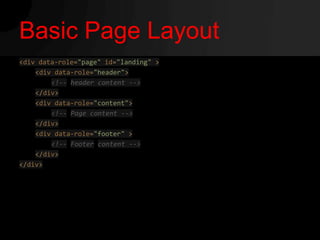 Basic Page Layout
<div data-role="page" id="landing" >
    <div data-role="header">
        <!-- header content -->
    </div>
    <div data-role="content">
        <!-- Page content -->
    </div>
    <div data-role="footer" >
        <!-- Footer content -->
    </div>
</div>
 