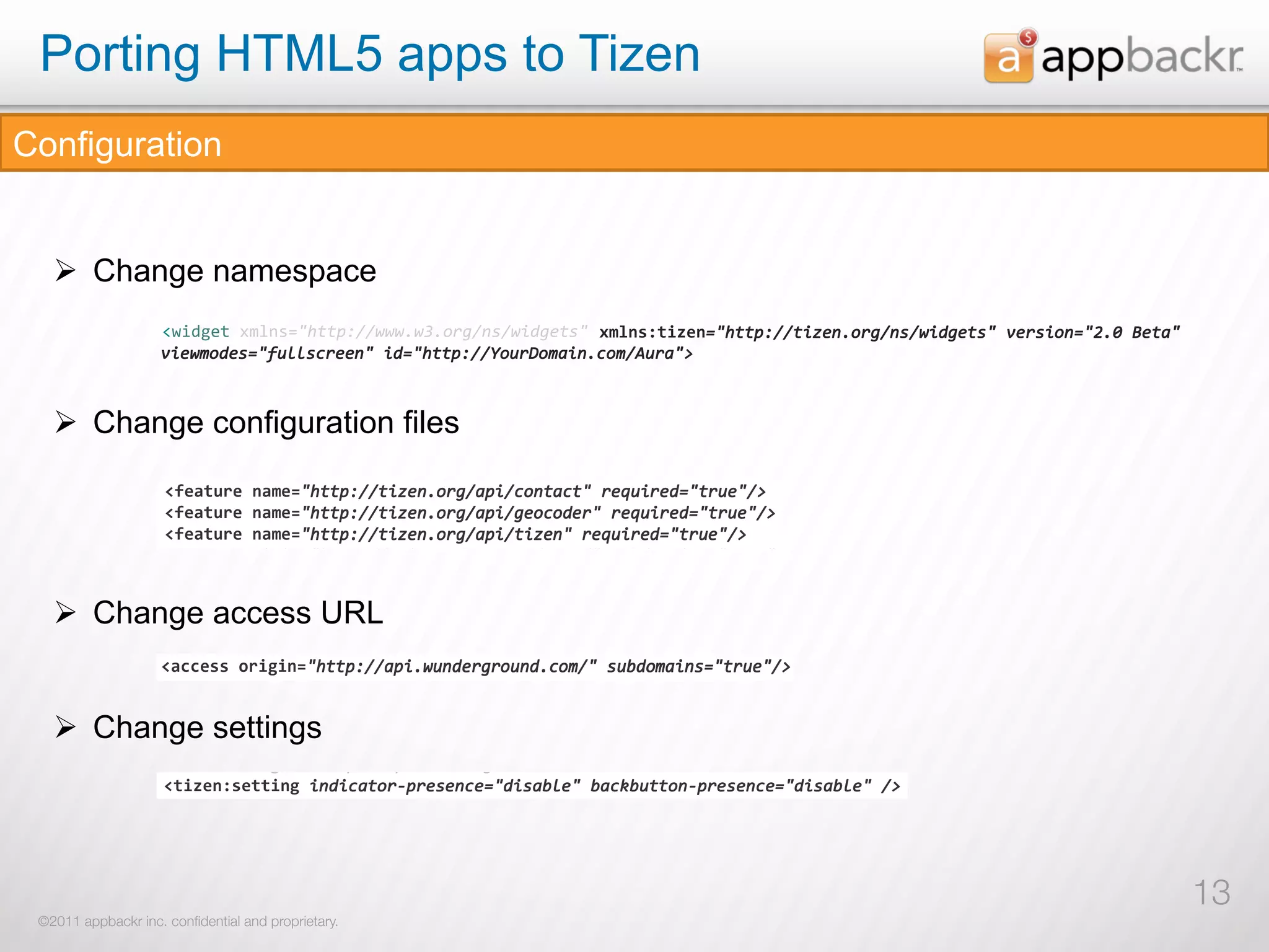 Porting HTML5 apps to Tizen
Configuration
           !"#$%&"'$() *+,$-
           !"#$%&"'( )*+",
   Ø  Change namespace
           !""#$$%&'(%) *+,#-
                    !"#$%&'()*+,-.!"##$%&&'''(')(*+,&-.&'/0,1#.!2)*+,-/'#0&,3!"##$%&&#/41-(*+,&-.&'/0,1#.!251+./*-3!6(7281#9!2
                                                                  !"#$%&'()*$3!"##$%&&#/41-(*+,&-.&'/0,1#.!251+./*-3!6(7281#9!2
                                                                              3!"##$%&&#/41-(*+,&-.&'/0,1#.!251+./*-3!6(7281#9!2
                  !"#$%&'()*+,-.!"##$%&&'''(')(*+,&-.&'/0,1#.!2345-.%#/61-7!"##$%&&#/61-(*+,&-.&'/0,1#.!281+./*-7!9(:2;1#<!2
                    5/1':*01.3!;<==.>+11-!2/03!"##$%&&?*<+@*:9/-(>*:&A<+9!B
                    5/1':*01.3!;<==.>+11-!2/03!"##$%&&?*<+@*:9/-(>*:&A<+9!B222
                             3!;<==.>+11-
                    5/1':*01.3!;<==.>+11-!2/03!"##$%&&?*<+@*:9/-(>*:&A<+9!B222
                  8/1'4*01.7!=>55.?+11-!2/07!"##$%&&@*>+A*4</-(?*4&B>+<!C22
                      !#12,(-31.!/>*-($-,!&B22

           !"##$%&'() *$+"%
                    !#/0,(-1/.!/?*-($-,!&C22
                      !12,'&,'(-31.!/-01C("#:=!&B22
                    !/0,'&,'(-1/.!/-013("#45!&C22
   Ø  Change configuration files
                      !,4*&56734!8,4*&5((
                    !,2*&34512!6,2*&3((
                      !47'92385((
                    !25'70163((
                 !"#$%&'()*+,-.!"##$%&&'''(')(*+,&-.&'/0,1#.!2345-.%#/61-7!"##$%&&#/61-(*+,&-.&'/0,1#.!281+./*-7!9(:2;1#<!2
                      !+#1&,-&85((
                    !+#/&,-&63((
                 8/1'4*01.7!=>55.?+11-!2/07!"##$%&&@*>+A*4</-(?*4&B>+<!C22
                      !:&4'73&(((,4*&.!"##$%&&#/41-(*+,&9$/&>*-#9>#!2+1D</+103!#+<1!&B
                    !8&2'51&(,2*&.!"##$%&&#/61-(*+,&<$/&?*-#<?#!2+1D>/+107!#+>1!&C
                    !"#$%&'#()$*#+!"##$%&&#/61-(*+,&<$/&?*-#<?#!2+1D>/+107!#+>1!&C
                                   !"##$%&&#/61-(*+,&<$/&?*-#<?#!2+1D>/+107!#+>1!&C
                   !#/0,(-1/.!/?*-($-,!&C22
                      !:&4'73&(,4*&.!"##$%&&#/41-(*+,&9$/&,1*>*01+!2+1D</+103!#+<1!&B
                    !8&2'51&(,2*&.!"##$%&&#/61-(*+,&<$/&,1*?*01+!2+1D>/+107!#+>1!&C
                    !"#$%&'#()$*#+!"##$%&&#/61-(*+,&<$/&,1*?*01+!2+1D>/+107!#+>1!&C
                                   !"##$%&&#/61-(*+,&<$/&,1*?*01+!2+1D>/+107!#+>1!&C
                   !/0,'&,'(-1/.!/-013("#45!&C22
                      !:&4'73&(,4*&.!"##$%&&#/41-(*+,&9$/&#/41-!2+1D</+103!#+<1!&B
                    !8&2'51&(,2*&.!"##$%&&#/61-(*+,&<$/&#/61-!2+1D>/+107!#+>1!&C
                    !"#$%&'#()$*#+!"##$%&&#/61-(*+,&<$/&#/61-!2+1D>/+107!#+>1!&C
                                   !"##$%&&#/61-(*+,&<$/&#/61-!2+1D>/+107!#+>1!&C
                   !,2*&34512!6,2*&3((
                      !411&--(23#%#,.!"##$%&&9$/('<-01+,+*<-0(>*:&!2.<E0*:9/-.3!#+<1!&B
                    !2//&--(01#%#,.!"##$%&&<$/('>-01+,+*>-0(?*4&!2.>E0*4</-.7!#+>1!&C
                 !"#$%&'()*+,-.!"##$%&&'''(')(*+,&-.&'/0,1#.!2345-.%#/61-7!"##$%&&#/61-(*+,&-.&'/0,1#.!281+./*-7!9(:2;1#<!2
                   !25'70163((
                      !'#0&,/-&''#,% 32'4'#2,;+21<.!=9-0.>9$1!2/-0/>9#*+F$+1.1->13!0/.9E=1!2E9>GE<##*-F$+1.1->13!0/.9E=1!2&B
                    !'#9&,:-&''#,% 10'2'#0,;+0/<.!5<-0.?<$1!2/-0/?<#*+F$+1.1-?17!0/.<E51!2E<?GE>##*-F$+1.1-?17!0/.<E51!2&C
                 8/1'4*01.7!=>55.?+11-!2/07!"##$%&&@*>+A*4</-(?*4&B>+<!C22
                   !+#/&,-&63((
                    !8"#$%&'5
                  !6"#$%&'3
                    !#/0,(-1/.!/?*-($-,!&C22
                   !8&2'51&(((,2*&.!"##$%&&#/61-(*+,&<$/&?*-#<?#!2+1D>/+107!#+>1!&C
   Ø  Change access URL
                    !/0,'&,'(-1/.!/-013("#45!&C22
                   !8&2'51&(,2*&.!"##$%&&#/61-(*+,&<$/&,1*?*01+!2+1D>/+107!#+>1!&C
                    !,2*&34512!6,2*&3((
                   !8&2'51&(,2*&.!"##$%&&#/61-(*+,&<$/&#/61-!2+1D>/+107!#+>1!&C
                    !25'70163((
                   !2//&--(01#%#,.!"##$%&&<$/('>-01+,+*>-0(?*4&!2.>E0*4</-.7!#+>1!&C
                    !"##$%%&'()*)+,!"##$%&&<$/('>-01+,+*>-0(?*4&!2.>E0*4</-.7!#+>1!&C
                                    !"##$%&&<$/('>-01+,+*>-0(?*4&!2.>E0*4</-.
                                    !"##$%&&<$/('>-01+,+*>-0(?*4&!2.>E0*4</-.7!#+>1!&C
                    !+#/&,-&63((
                   !'#9&,:-&''#,% 10'2'#0,;+0/<.!5<-0.?<$1!2/-0/?<#*+F$+1.1-?17!0/.<E51!2E<?GE>##*-F$+1.1-?17!0/.<E51!2&C
                    !8&2'51&(((,2*&.!"##$%&&#/61-(*+,&<$/&?*-#<?#!2+1D>/+107!#+>1!&C
                 !6"#$%&'3
   Ø  Change settings
                    !8&2'51&(,2*&.!"##$%&&#/61-(*+,&<$/&,1*?*01+!2+1D>/+107!#+>1!&C
                    !8&2'51&(,2*&.!"##$%&&#/61-(*+,&<$/&#/61-!2+1D>/+107!#+>1!&C
                    !2//&--(01#%#,.!"##$%&&<$/('>-01+,+*>-0(?*4&!2.>E0*4</-.7!#+>1!&C
                    !'#9&,:-&''#,% 10'2'#0,;+0/<.!5<-0.?<$1!2/-0/?<#*+F$+1.1-?17!0/.<E51!2E<?GE>##*-F$+1.1-?17!0/.<E51!2&C
                    !"#$%&'(%""#&) /-0/?<#*+F$+1.1-?17!0/.<E51!2E<?GE>##*-F$+1.1-?17!0/.<E51!2&C
                                    /-0/?<#*+F$+1.1-?17!0/.<E51!2E<?GE>##*-
                                                                 E<?GE>##*-F
               !"!6"#$%&'3                                                                                       !"#$%&'()
            !"                                                                                                !"#$%&'()




                                                                                                                                   13
 ©2011 appbackr inc. conﬁdential and proprietary.
         !"                                                                                                  !"#$%&'()
 