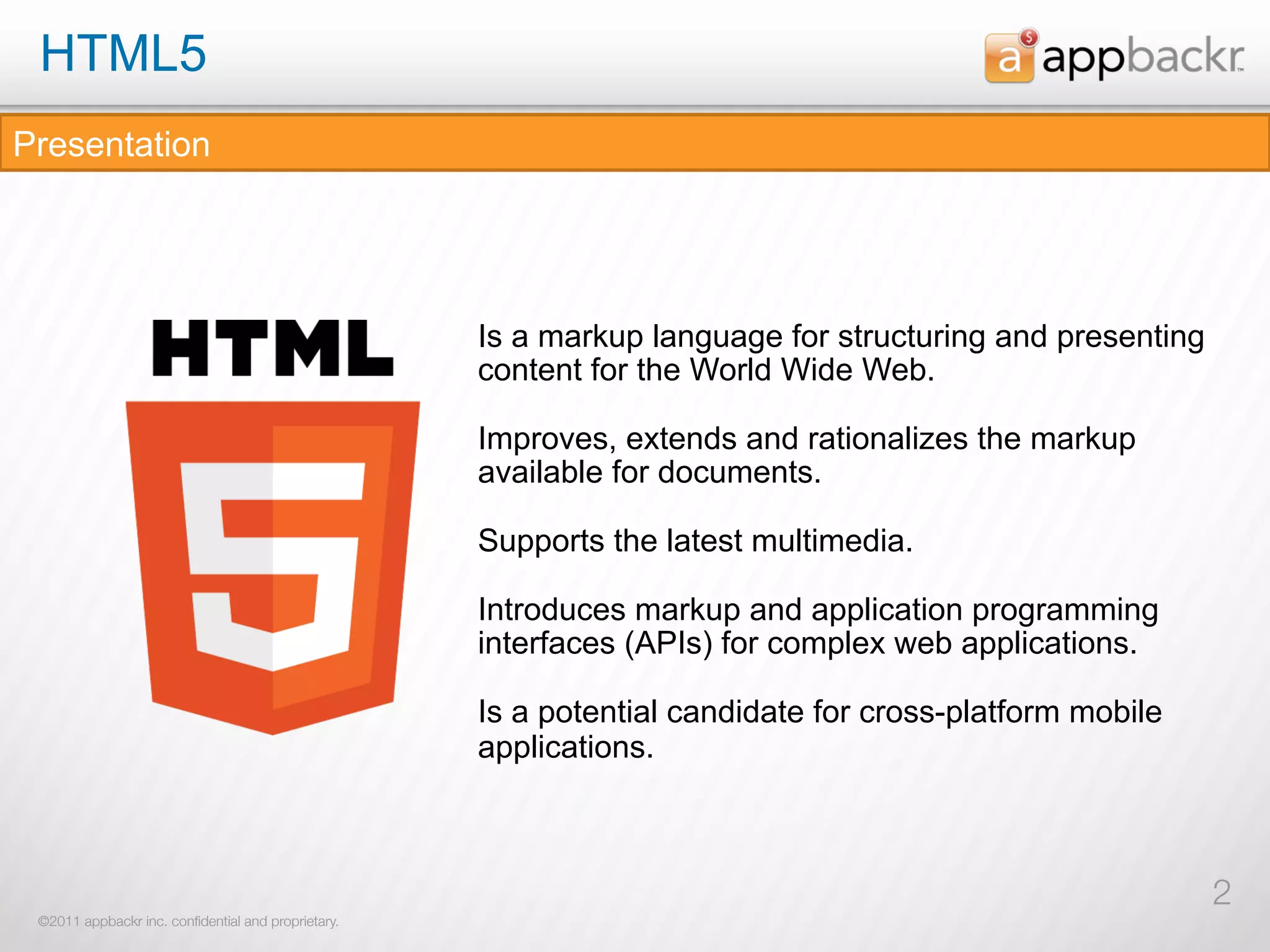 HTML5
Presentation




                                                     Is a markup language for structuring and presenting
                                                     content for the World Wide Web.

                                                     Improves, extends and rationalizes the markup
                                                     available for documents.

                                                     Supports the latest multimedia.

                                                     Introduces markup and application programming
                                                     interfaces (APIs) for complex web applications.

                                                     Is a potential candidate for cross-platform mobile
                                                     applications.



                                                                                                           2
 ©2011 appbackr inc. conﬁdential and proprietary.
 