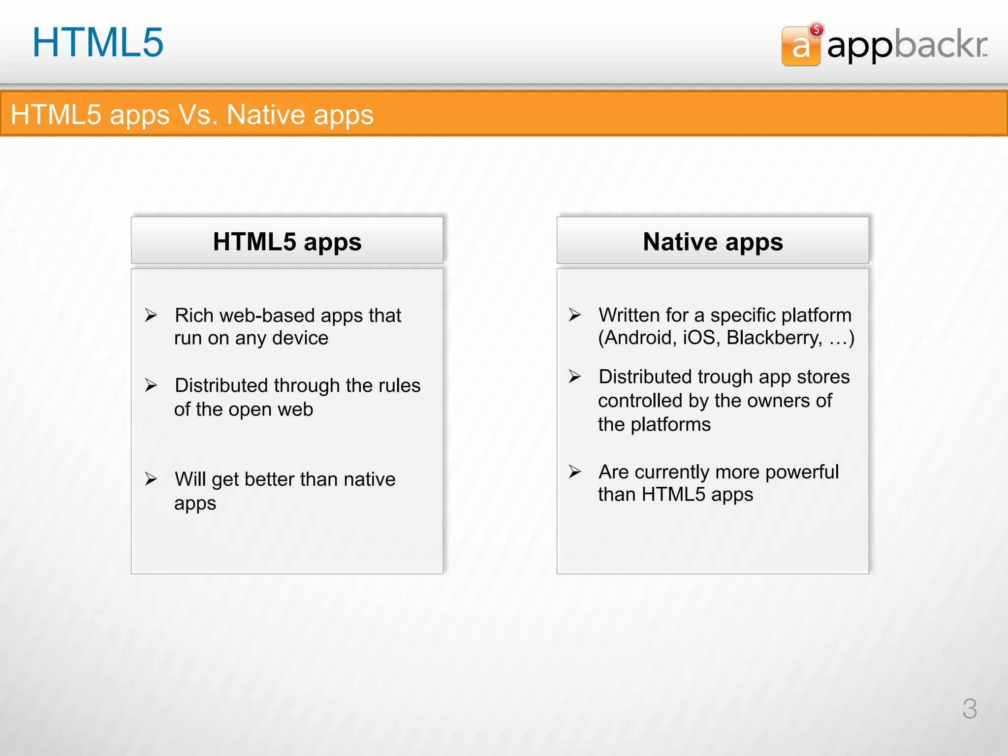 HTML5
HTML5 apps Vs. Native apps



                 HTML5 apps                           Native apps

         Ø  Rich web-based apps that        Ø  Written for a specific platform
             run on any device                   (Android, iOS, Blackberry, …)

         Ø  Distributed through the rules   Ø  Distributed trough app stores
             of the open web                     controlled by the owners of
                                                 the platforms

         Ø  Will get better than native     Ø  Are currently more powerful
             apps                                than HTML5 apps




                                                                                   3
 