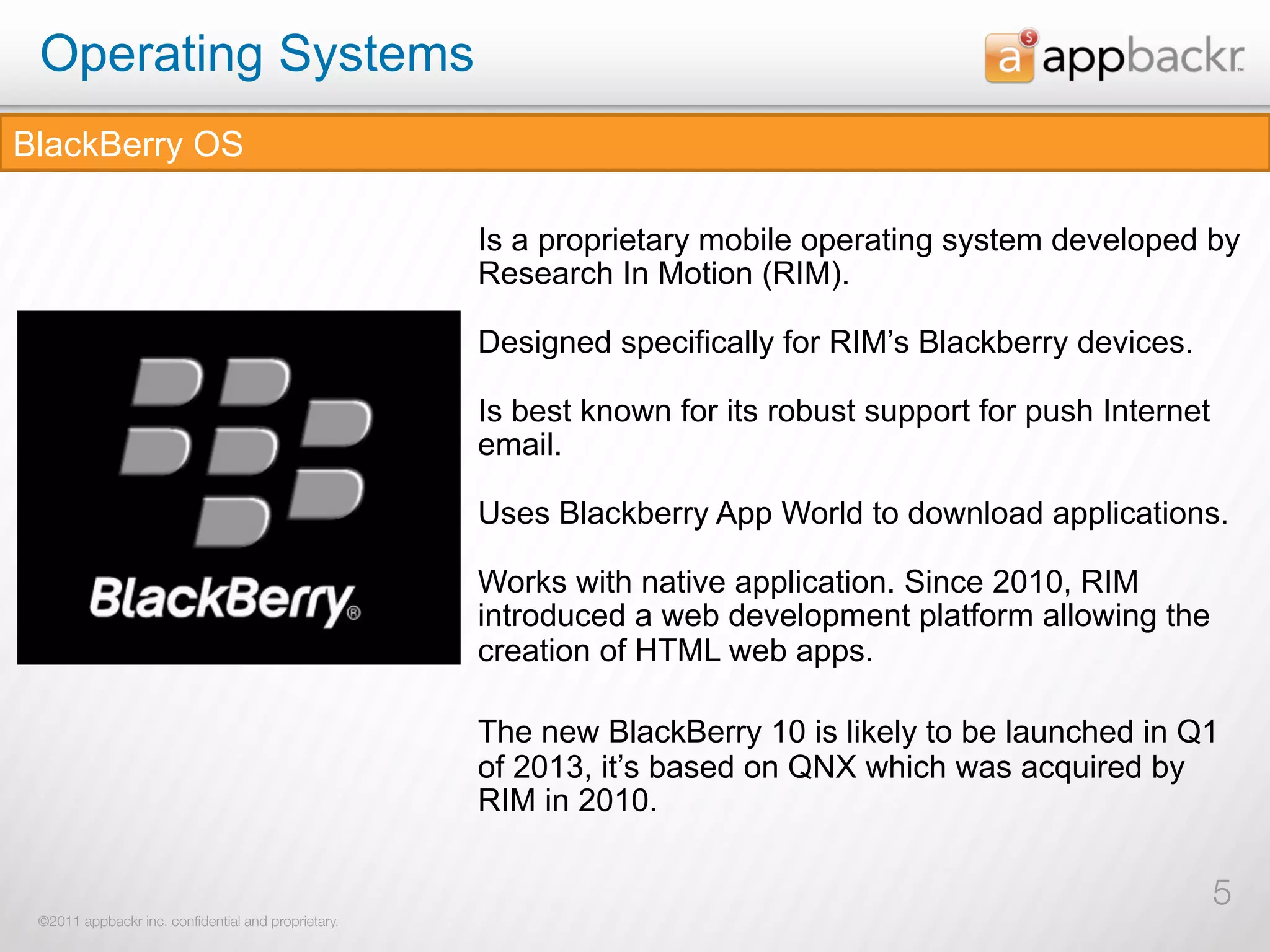 Operating Systems
BlackBerry OS

                                                     Is a proprietary mobile operating system developed by
                                                     Research In Motion (RIM).

                                                     Designed specifically for RIM’s Blackberry devices.

                                                     Is best known for its robust support for push Internet
                                                     email.

                                                     Uses Blackberry App World to download applications.

                                                     Works with native application. Since 2010, RIM
                                                     introduced a web development platform allowing the
                                                     creation of HTML web apps.

                                                     The new BlackBerry 10 is likely to be launched in Q1
                                                     of 2013, it’s based on QNX which was acquired by
                                                     RIM in 2010.

                                                                                                              5
 ©2011 appbackr inc. conﬁdential and proprietary.
 