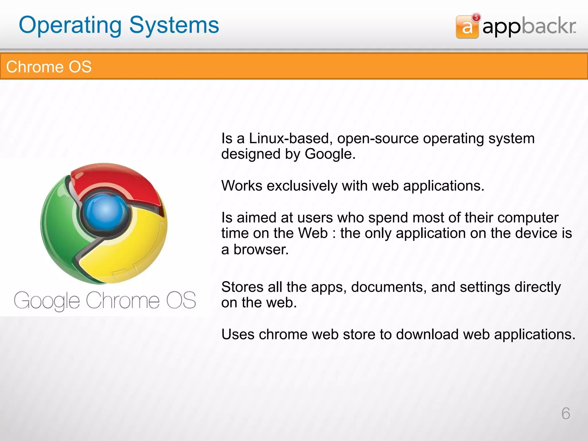Operating Systems
Chrome OS



                     Is a Linux-based, open-source operating system
                     designed by Google.

                     Works exclusively with web applications.

                     Is aimed at users who spend most of their computer
                     time on the Web : the only application on the device is
                     a browser.

                     Stores all the apps, documents, and settings directly
                     on the web.

                     Uses chrome web store to download web applications.




                                                                             6
 