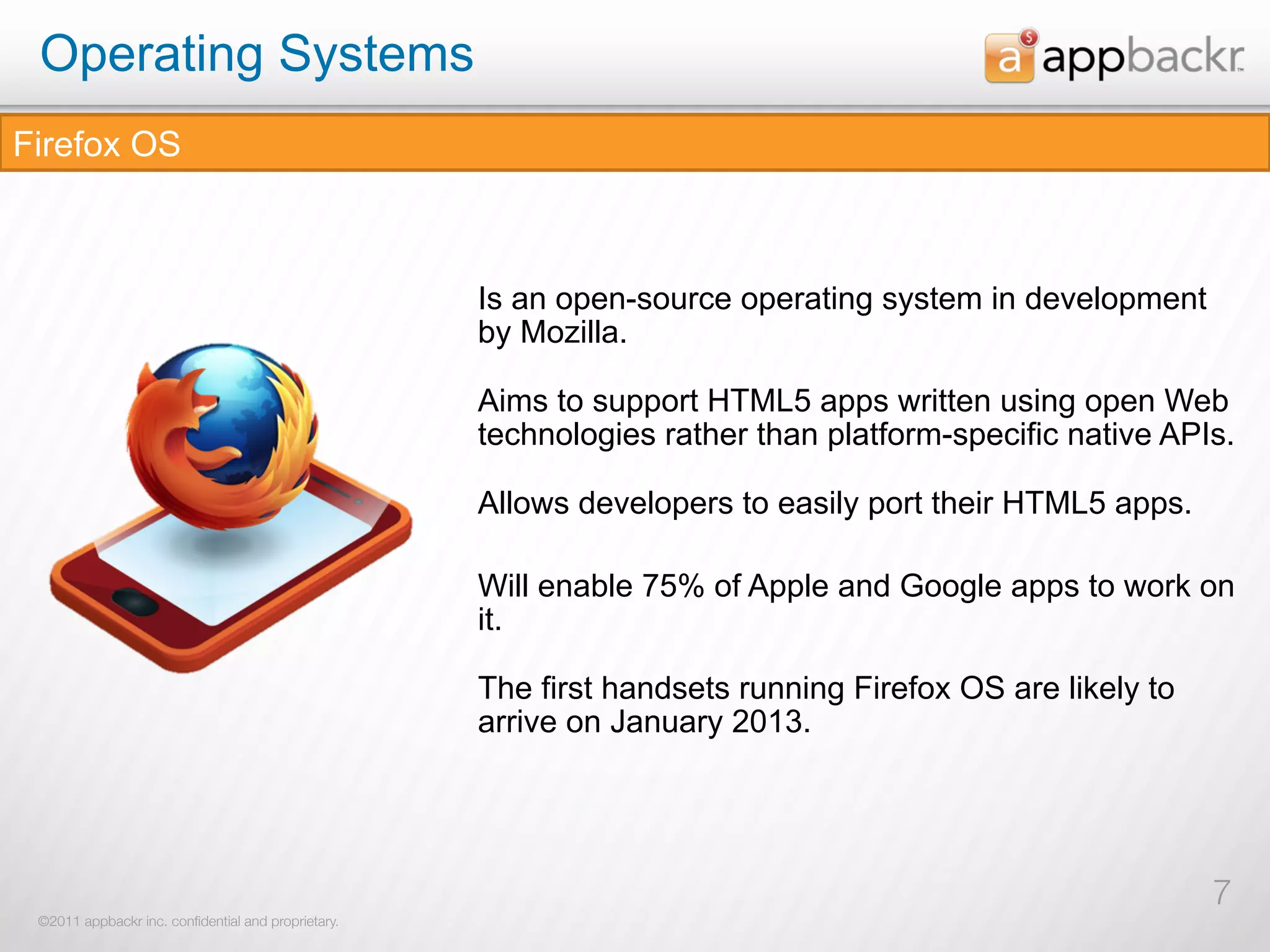 Operating Systems
Firefox OS



                                                     Is an open-source operating system in development
                                                     by Mozilla.

                                                     Aims to support HTML5 apps written using open Web
                                                     technologies rather than platform-specific native APIs.

                                                     Allows developers to easily port their HTML5 apps.

                                                     Will enable 75% of Apple and Google apps to work on
                                                     it.

                                                     The first handsets running Firefox OS are likely to
                                                     arrive on January 2013.




                                                                                                           7
 ©2011 appbackr inc. conﬁdential and proprietary.
 