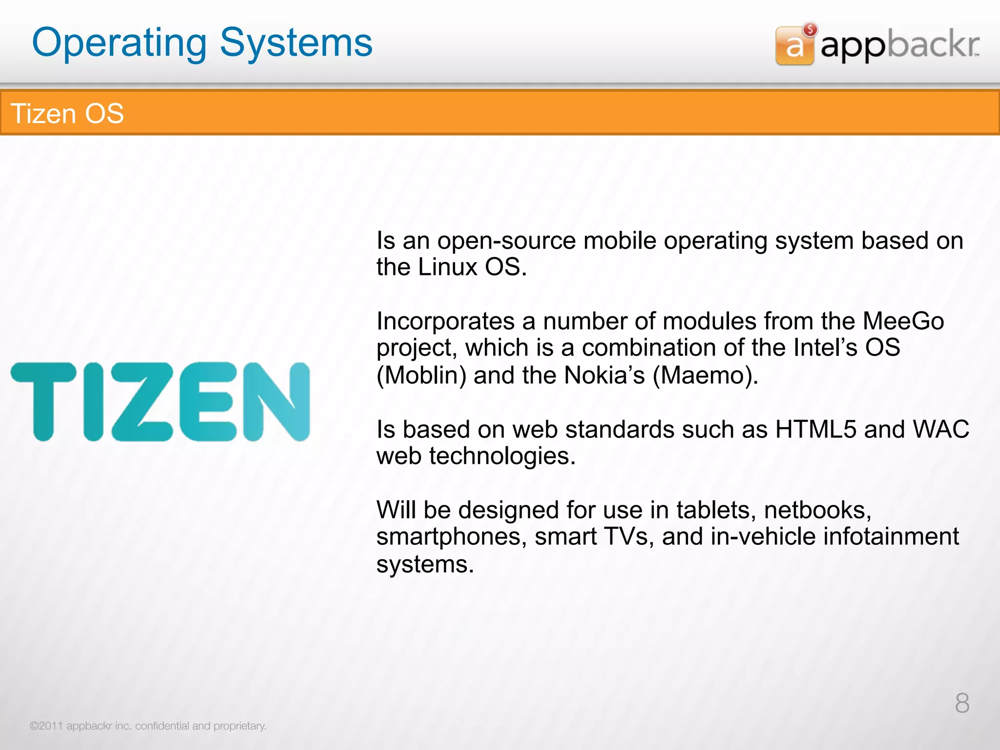 Operating Systems
Tizen OS



                                                     Is an open-source mobile operating system based on
                                                     the Linux OS.

                                                     Incorporates a number of modules from the MeeGo
                                                     project, which is a combination of the Intel’s OS
                                                     (Moblin) and the Nokia’s (Maemo).

                                                     Is based on web standards such as HTML5 and WAC
                                                     web technologies.

                                                     Will be designed for use in tablets, netbooks,
                                                     smartphones, smart TVs, and in-vehicle infotainment
                                                     systems.




                                                                                                         8
 ©2011 appbackr inc. conﬁdential and proprietary.
 