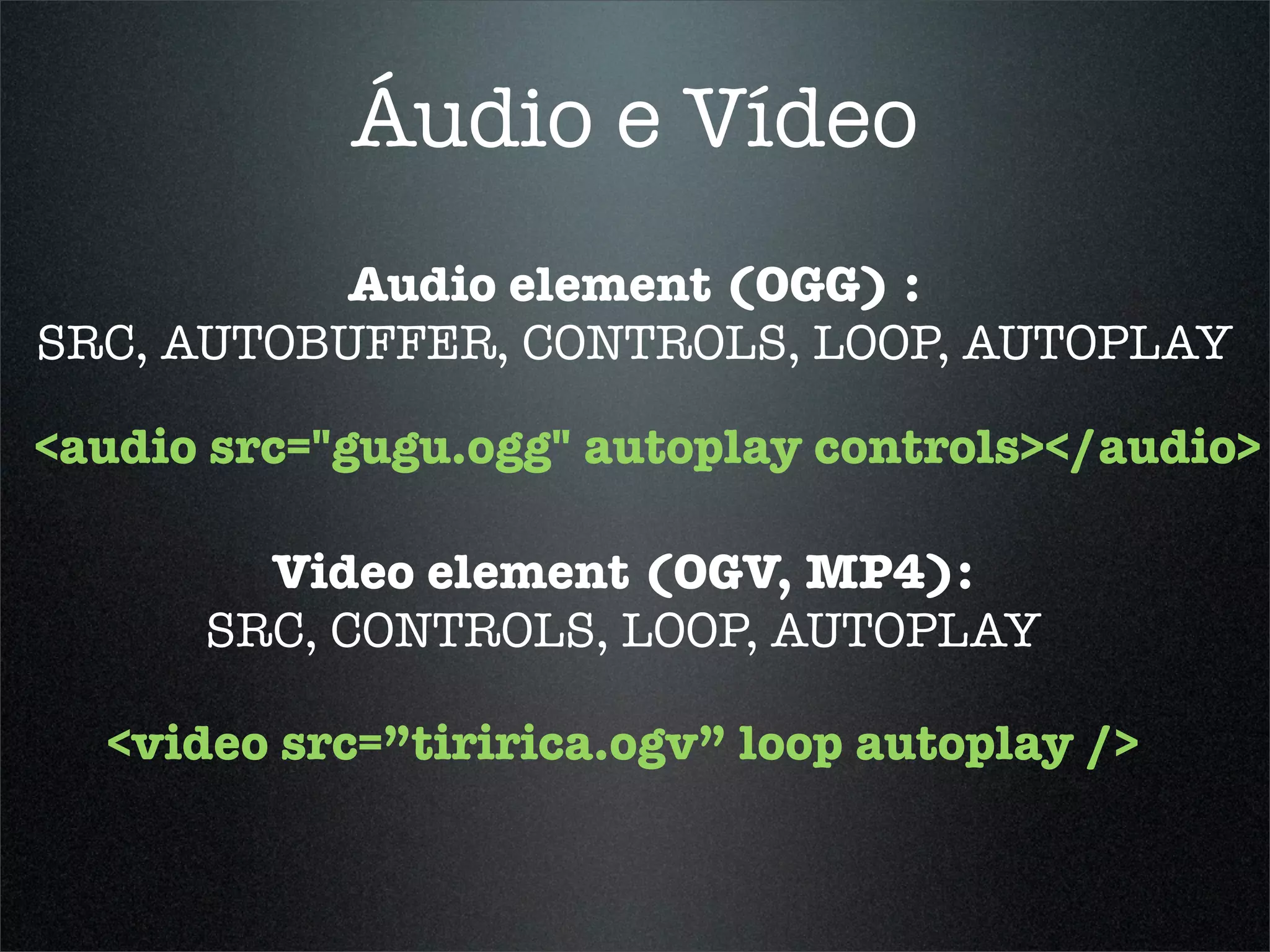 Áudio e Vídeo
           Audio element (OGG) :
SRC, AUTOBUFFER, CONTROLS, LOOP, AUTOPLAY

<audio src="gugu.ogg" autoplay controls></audio>

        Video element (OGV, MP4):
      SRC, CONTROLS, LOOP, AUTOPLAY

  <video src=”tiririca.ogv” loop autoplay />
 