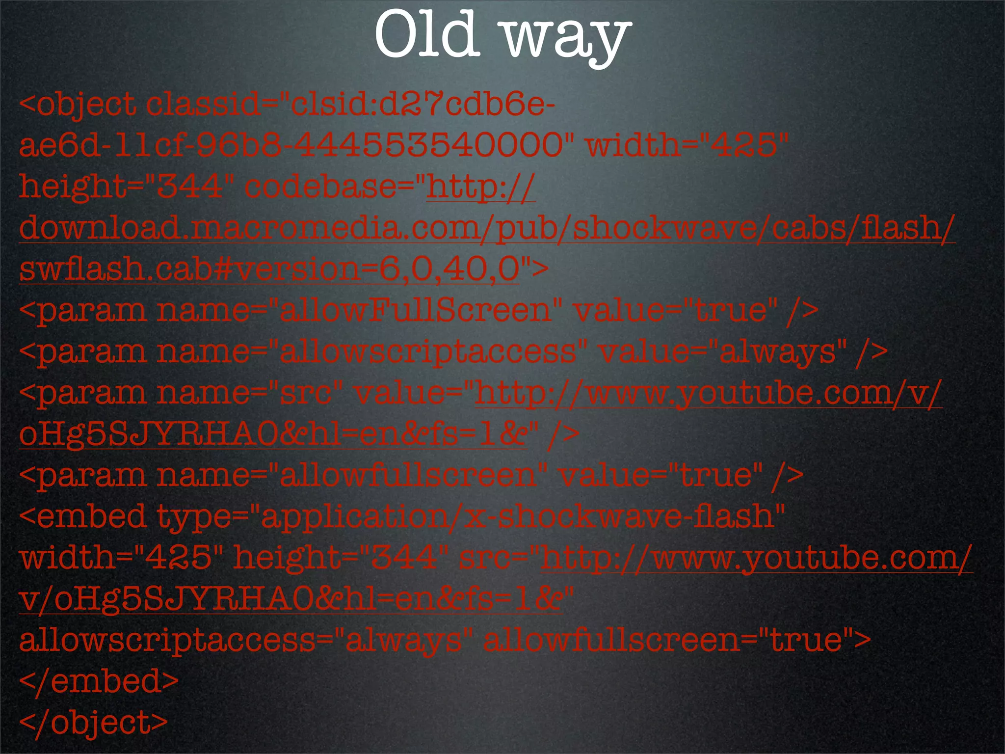 Old way
<object classid="clsid:d27cdb6e-
ae6d-11cf-96b8-444553540000" width="425"
height="344" codebase="http://
download.macromedia.com/pub/shockwave/cabs/ﬂash/
swﬂash.cab#version=6,0,40,0">
<param name="allowFullScreen" value="true" />
<param name="allowscriptaccess" value="always" />
<param name="src" value="http://www.youtube.com/v/
oHg5SJYRHA0&hl=en&fs=1&" />
<param name="allowfullscreen" value="true" />
<embed type="application/x-shockwave-ﬂash"
width="425" height="344" src="http://www.youtube.com/
v/oHg5SJYRHA0&hl=en&fs=1&"
allowscriptaccess="always" allowfullscreen="true">
</embed>
</object>
 