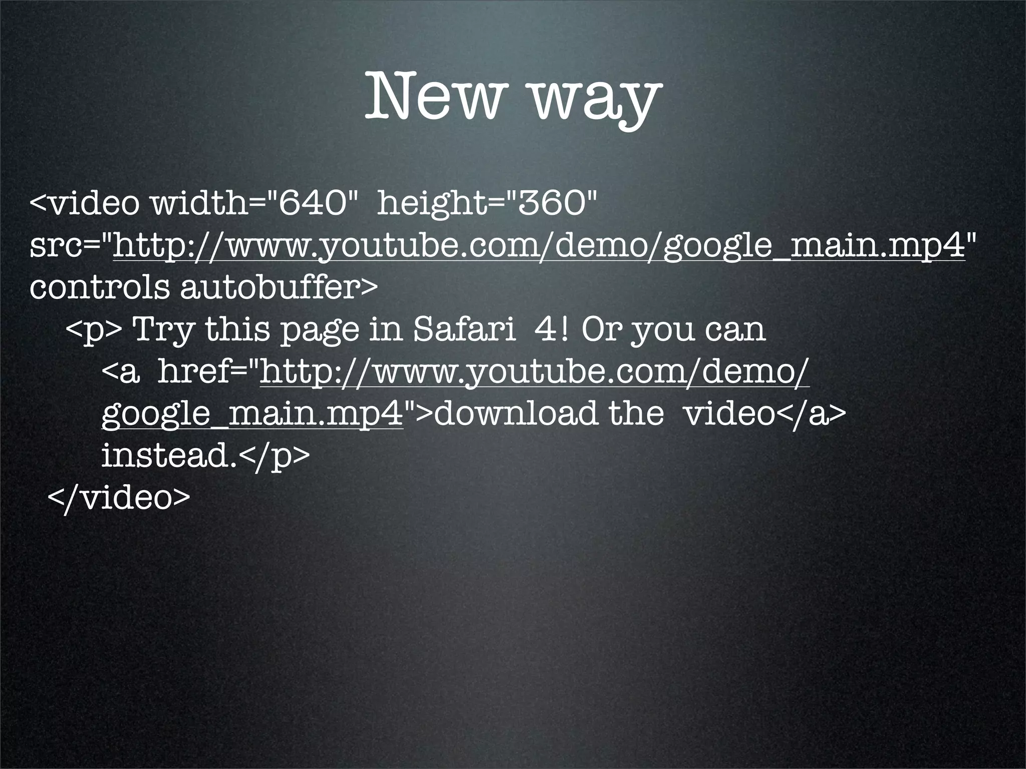 New way
<video width="640"  height="360"
src="http://www.youtube.com/demo/google_main.mp4"  
controls autobuffer>
   <p> Try this page in Safari  4! Or you can
     <a  href="http://www.youtube.com/demo/
     google_main.mp4">download the  video</a>
     instead.</p>
  </video>
 