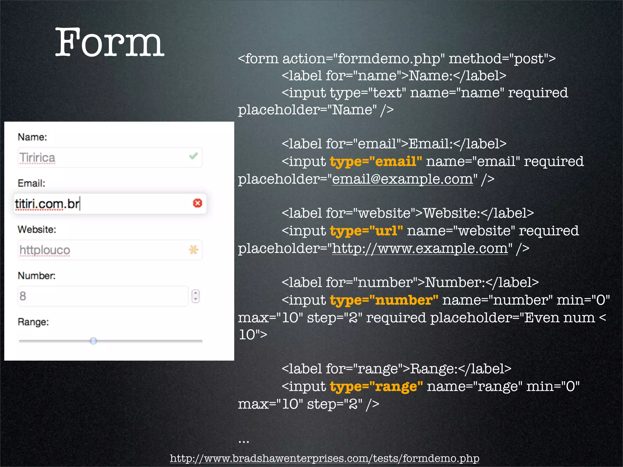 Form              <form action="formdemo.php" method="post">
                  	 	 <label for="name">Name:</label>
                  	 	 <input type="text" name="name" required
                  placeholder="Name" />
                  	 	
                  	 	 <label for="email">Email:</label>
                  	 	 <input type="email" name="email" required
                  placeholder="email@example.com" />

                  	 	 <label for="website">Website:</label>
                  	 	 <input type="url" name="website" required
                  placeholder="http://www.example.com" />

                  	 	 <label for="number">Number:</label>
                  	 	 <input type="number" name="number" min="0"
                  max="10" step="2" required placeholder="Even num <
                  10">

                  	 	 <label for="range">Range:</label>
                  	 	 <input type="range" name="range" min="0"
                  max="10" step="2" />

                  ...
       http://www.bradshawenterprises.com/tests/formdemo.php
 