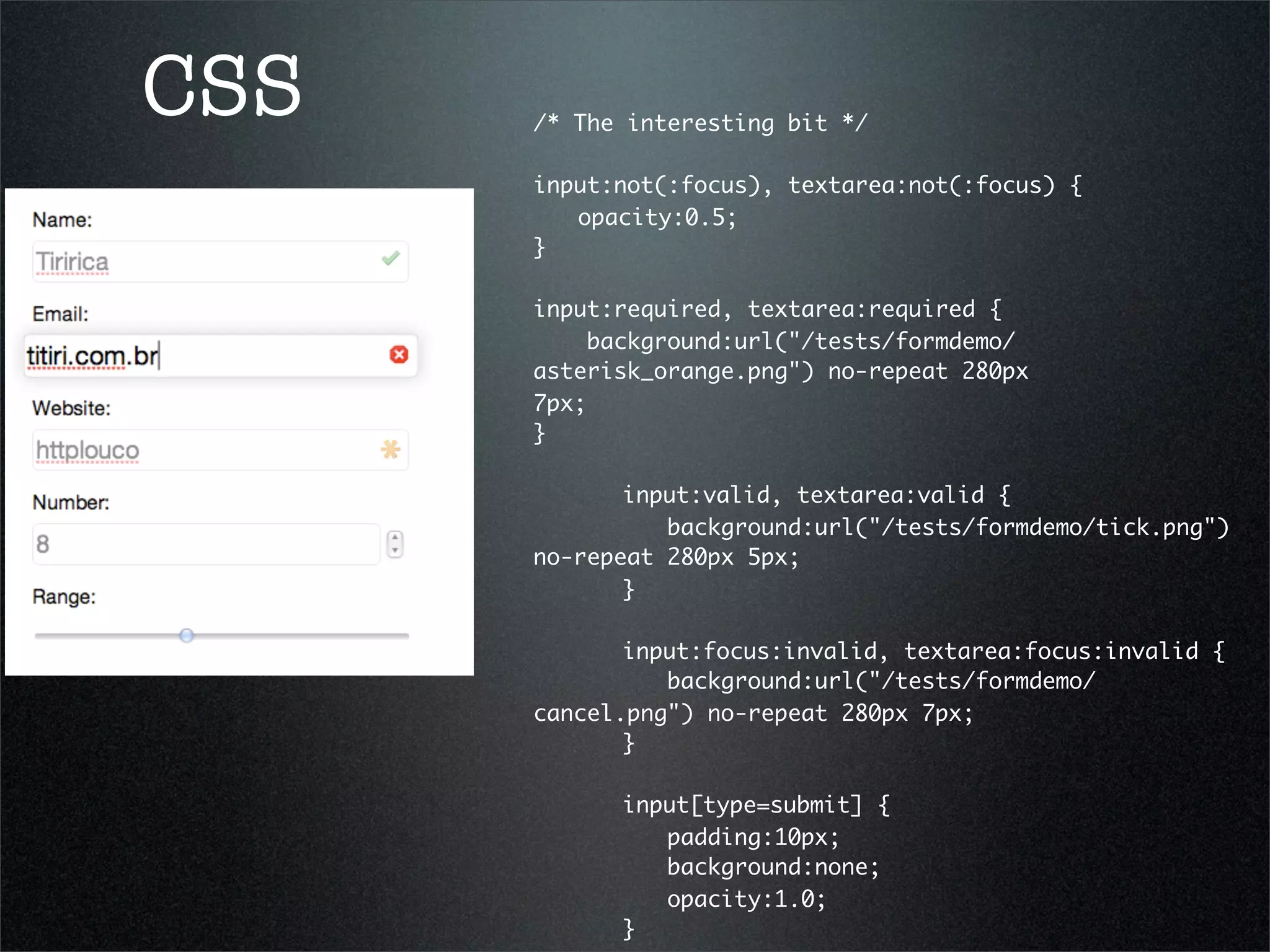 CSS   /* The interesting bit */
      	 	
      input:not(:focus), textarea:not(:focus) {
      	 opacity:0.5;
      }
      	 	
      input:required, textarea:required {
          background:url("/tests/formdemo/
      asterisk_orange.png") no-repeat 280px
      7px;	 	 	 	 	 	
      }

      	 	 input:valid, textarea:valid {
      	 	 	 background:url("/tests/formdemo/tick.png")
      no-repeat 280px 5px;	 	 	
      	 	 }	 	

      	 	 input:focus:invalid, textarea:focus:invalid {
      	 	 	 background:url("/tests/formdemo/
      cancel.png") no-repeat 280px 7px;	
                                       	 	 	 	 	
      	 	 }

      	   	   input[type=submit] {
      	   	   	 padding:10px;
      	   	   	 background:none;
      	   	   	 opacity:1.0;
      	   	   }
 