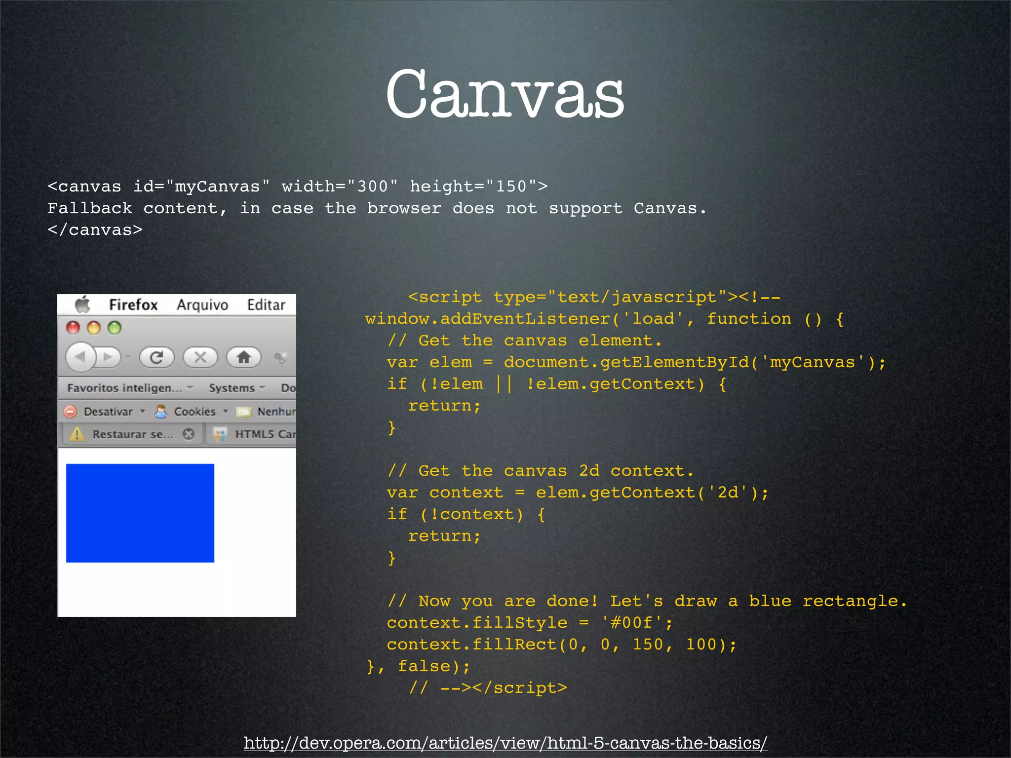 Canvas
<canvas id="myCanvas" width="300" height="150">
Fallback content, in case the browser does not support Canvas.
</canvas>


                                   <script type="text/javascript"><!--
                               window.addEventListener('load', function () {
                                 // Get the canvas element.
                                 var elem = document.getElementById('myCanvas');
                                 if (!elem || !elem.getContext) {
                                   return;
                                 }

                                  // Get the canvas 2d context.
                                  var context = elem.getContext('2d');
                                  if (!context) {
                                    return;
                                  }

                                 // Now you are done! Let's draw a blue rectangle.
                                 context.fillStyle = '#00f';
                                 context.fillRect(0, 0, 150, 100);
                               }, false);
                                   // --></script>


                  http://dev.opera.com/articles/view/html-5-canvas-the-basics/
 