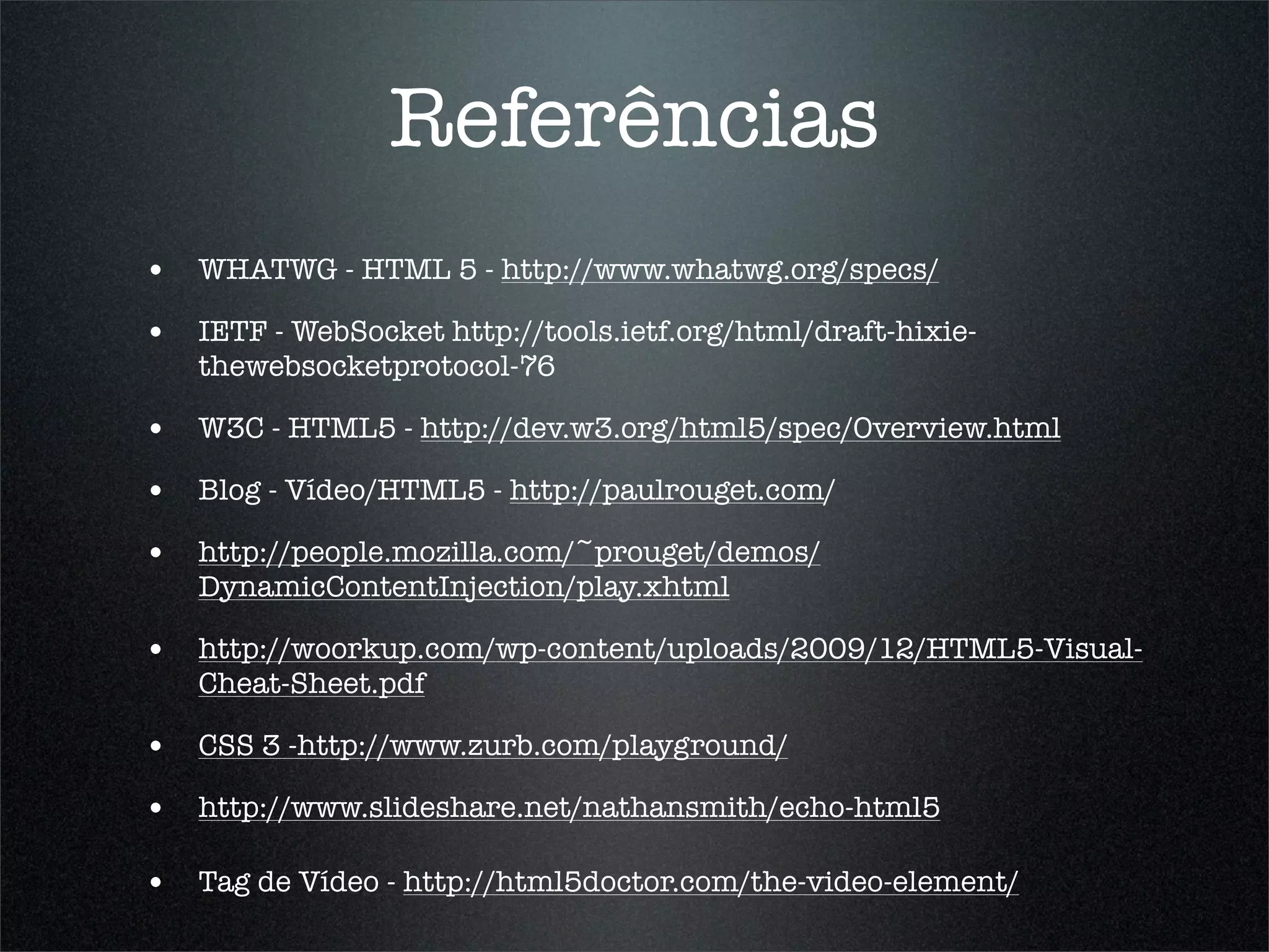 Referências
• WHATWG - HTML 5 - http://www.whatwg.org/specs/
• IETF - WebSocket http://tools.ietf.org/html/draft-hixie-
   thewebsocketprotocol-76

• W3C - HTML5 - http://dev.w3.org/html5/spec/Overview.html
• Blog - Vídeo/HTML5 - http://paulrouget.com/
• http://people.mozilla.com/~prouget/demos/
   DynamicContentInjection/play.xhtml

• http://woorkup.com/wp-content/uploads/2009/12/HTML5-Visual-
   Cheat-Sheet.pdf

• CSS 3 -http://www.zurb.com/playground/
• http://www.slideshare.net/nathansmith/echo-html5

• Tag de Vídeo - http://html5doctor.com/the-video-element/
 