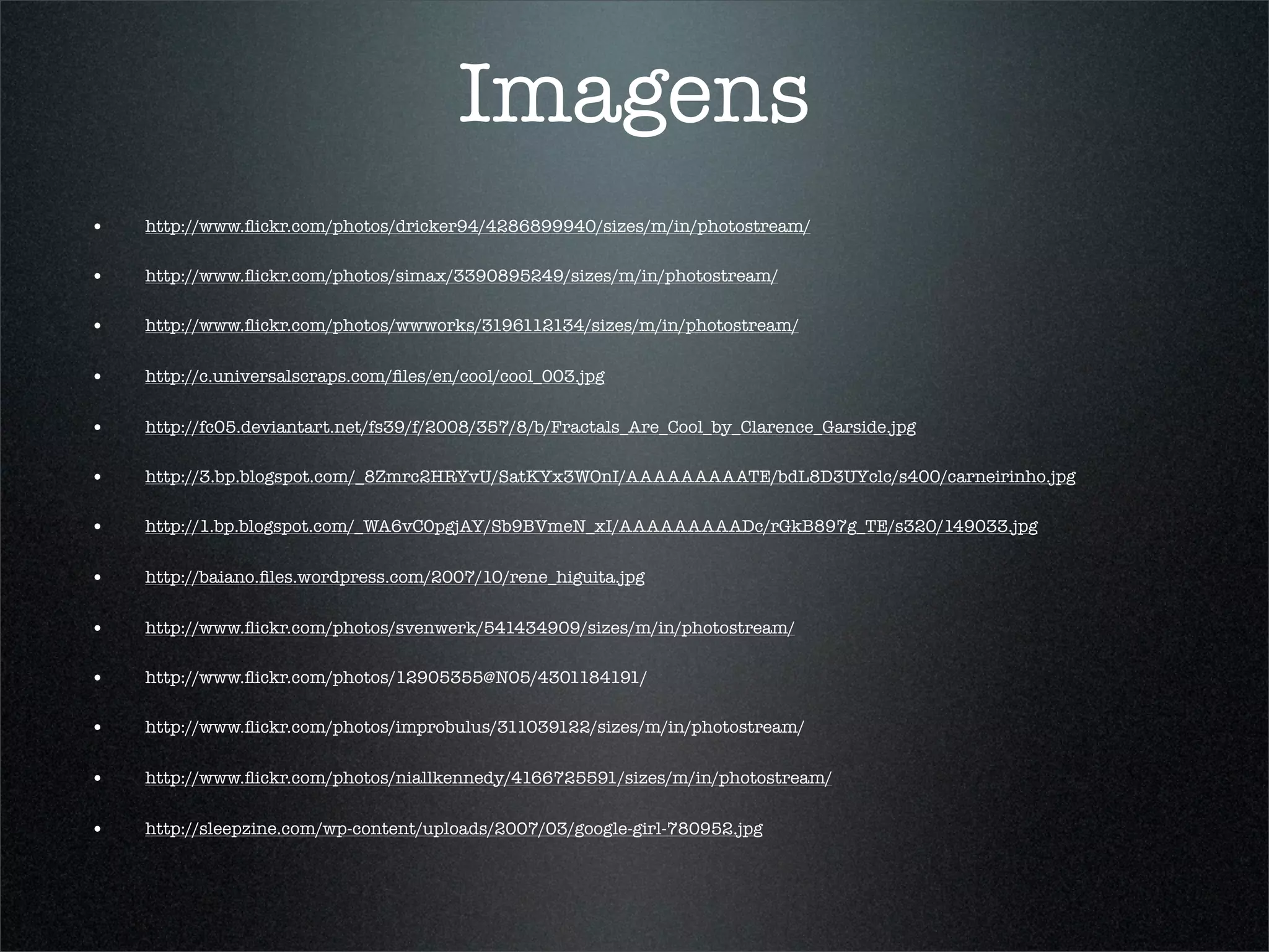 Imagens
•   http://www.ﬂickr.com/photos/dricker94/4286899940/sizes/m/in/photostream/

•   http://www.ﬂickr.com/photos/simax/3390895249/sizes/m/in/photostream/

•   http://www.ﬂickr.com/photos/wwworks/3196112134/sizes/m/in/photostream/


•   http://c.universalscraps.com/ﬁles/en/cool/cool_003.jpg


•   http://fc05.deviantart.net/fs39/f/2008/357/8/b/Fractals_Are_Cool_by_Clarence_Garside.jpg

•   http://3.bp.blogspot.com/_8Zmrc2HRYvU/SatKYx3WOnI/AAAAAAAAATE/bdL8D3UYclc/s400/carneirinho.jpg

•   http://1.bp.blogspot.com/_WA6vC0pgjAY/Sb9BVmeN_xI/AAAAAAAAADc/rGkB897g_TE/s320/149033.jpg


•   http://baiano.ﬁles.wordpress.com/2007/10/rene_higuita.jpg


•   http://www.ﬂickr.com/photos/svenwerk/541434909/sizes/m/in/photostream/

•   http://www.ﬂickr.com/photos/12905355@N05/4301184191/

•   http://www.ﬂickr.com/photos/improbulus/311039122/sizes/m/in/photostream/


•   http://www.ﬂickr.com/photos/niallkennedy/4166725591/sizes/m/in/photostream/


•   http://sleepzine.com/wp-content/uploads/2007/03/google-girl-780952.jpg
 