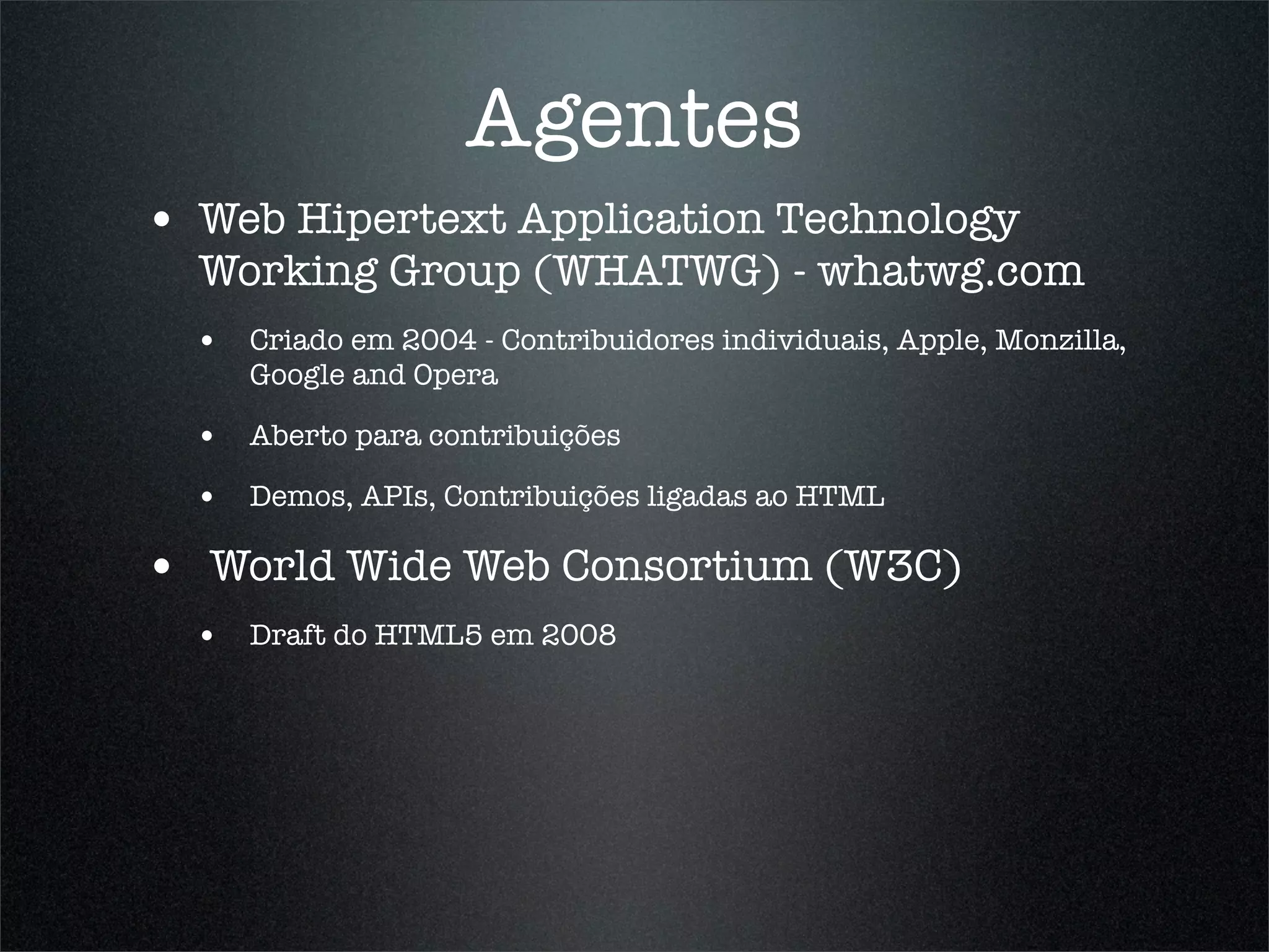 Agentes
• Web Hipertext Application Technology
  Working Group (WHATWG) - whatwg.com
  • Criado em 2004 - Contribuidores individuais, Apple, Monzilla,
     Google and Opera

  • Aberto para contribuições
  • Demos, APIs, Contribuições ligadas ao HTML

• World Wide Web Consortium (W3C)
  • Draft do HTML5 em 2008
 