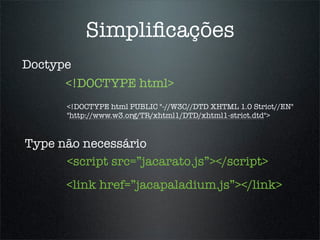 Simpliﬁcações
Doctype
      <!DOCTYPE html>
       <!DOCTYPE html PUBLIC "-//W3C//DTD XHTML 1.0 Strict//EN"
       "http://www.w3.org/TR/xhtml1/DTD/xhtml1-strict.dtd">


Type não necessário
      <script src=”jacarato.js”></script>
       <link href=”jacapaladium.js”></link>
 