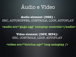 Áudio e Vídeo
           Audio element (OGG) :
SRC, AUTOBUFFER, CONTROLS, LOOP, AUTOPLAY

<audio src="gugu.ogg" autoplay controls></audio>

        Video element (OGV, MP4):
      SRC, CONTROLS, LOOP, AUTOPLAY

  <video src=”tiririca.ogv” loop autoplay />
 