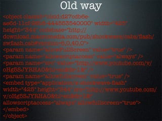 Old way
<object classid="clsid:d27cdb6e-
ae6d-11cf-96b8-444553540000" width="425"
height="344" codebase="http://
download.macromedia.com/pub/shockwave/cabs/ﬂash/
swﬂash.cab#version=6,0,40,0">
<param name="allowFullScreen" value="true" />
<param name="allowscriptaccess" value="always" />
<param name="src" value="http://www.youtube.com/v/
oHg5SJYRHA0&hl=en&fs=1&" />
<param name="allowfullscreen" value="true" />
<embed type="application/x-shockwave-ﬂash"
width="425" height="344" src="http://www.youtube.com/
v/oHg5SJYRHA0&hl=en&fs=1&"
allowscriptaccess="always" allowfullscreen="true">
</embed>
</object>
 