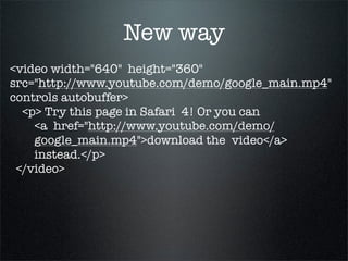 New way
<video width="640"  height="360"
src="http://www.youtube.com/demo/google_main.mp4"  
controls autobuffer>
   <p> Try this page in Safari  4! Or you can
     <a  href="http://www.youtube.com/demo/
     google_main.mp4">download the  video</a>
     instead.</p>
  </video>
 