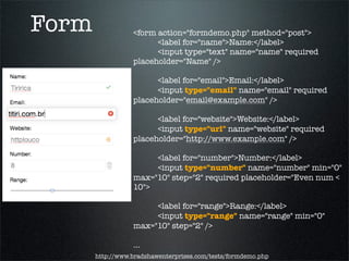 Form              <form action="formdemo.php" method="post">
                  	 	 <label for="name">Name:</label>
                  	 	 <input type="text" name="name" required
                  placeholder="Name" />
                  	 	
                  	 	 <label for="email">Email:</label>
                  	 	 <input type="email" name="email" required
                  placeholder="email@example.com" />

                  	 	 <label for="website">Website:</label>
                  	 	 <input type="url" name="website" required
                  placeholder="http://www.example.com" />

                  	 	 <label for="number">Number:</label>
                  	 	 <input type="number" name="number" min="0"
                  max="10" step="2" required placeholder="Even num <
                  10">

                  	 	 <label for="range">Range:</label>
                  	 	 <input type="range" name="range" min="0"
                  max="10" step="2" />

                  ...
       http://www.bradshawenterprises.com/tests/formdemo.php
 
