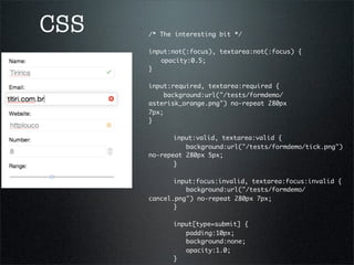 CSS   /* The interesting bit */
      	 	
      input:not(:focus), textarea:not(:focus) {
      	 opacity:0.5;
      }
      	 	
      input:required, textarea:required {
          background:url("/tests/formdemo/
      asterisk_orange.png") no-repeat 280px
      7px;	 	 	 	 	 	
      }

      	 	 input:valid, textarea:valid {
      	 	 	 background:url("/tests/formdemo/tick.png")
      no-repeat 280px 5px;	 	 	
      	 	 }	 	

      	 	 input:focus:invalid, textarea:focus:invalid {
      	 	 	 background:url("/tests/formdemo/
      cancel.png") no-repeat 280px 7px;	
                                       	 	 	 	 	
      	 	 }

      	   	   input[type=submit] {
      	   	   	 padding:10px;
      	   	   	 background:none;
      	   	   	 opacity:1.0;
      	   	   }
 