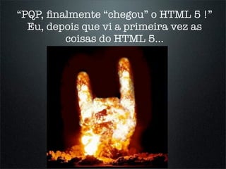 “PQP, ﬁnalmente “chegou” o HTML 5 !”
  Eu, depois que vi a primeira vez as
         coisas do HTML 5...
 