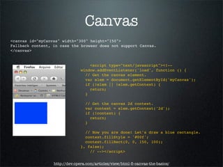 Canvas
<canvas id="myCanvas" width="300" height="150">
Fallback content, in case the browser does not support Canvas.
</canvas>


                                   <script type="text/javascript"><!--
                               window.addEventListener('load', function () {
                                 // Get the canvas element.
                                 var elem = document.getElementById('myCanvas');
                                 if (!elem || !elem.getContext) {
                                   return;
                                 }

                                  // Get the canvas 2d context.
                                  var context = elem.getContext('2d');
                                  if (!context) {
                                    return;
                                  }

                                 // Now you are done! Let's draw a blue rectangle.
                                 context.fillStyle = '#00f';
                                 context.fillRect(0, 0, 150, 100);
                               }, false);
                                   // --></script>


                  http://dev.opera.com/articles/view/html-5-canvas-the-basics/
 