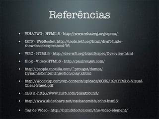 Referências
• WHATWG - HTML 5 - http://www.whatwg.org/specs/
• IETF - WebSocket http://tools.ietf.org/html/draft-hixie-
   thewebsocketprotocol-76

• W3C - HTML5 - http://dev.w3.org/html5/spec/Overview.html
• Blog - Vídeo/HTML5 - http://paulrouget.com/
• http://people.mozilla.com/~prouget/demos/
   DynamicContentInjection/play.xhtml

• http://woorkup.com/wp-content/uploads/2009/12/HTML5-Visual-
   Cheat-Sheet.pdf

• CSS 3 -http://www.zurb.com/playground/
• http://www.slideshare.net/nathansmith/echo-html5

• Tag de Vídeo - http://html5doctor.com/the-video-element/
 