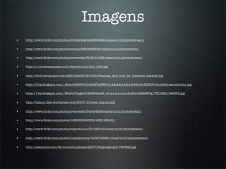 Imagens
•   http://www.ﬂickr.com/photos/dricker94/4286899940/sizes/m/in/photostream/

•   http://www.ﬂickr.com/photos/simax/3390895249/sizes/m/in/photostream/

•   http://www.ﬂickr.com/photos/wwworks/3196112134/sizes/m/in/photostream/


•   http://c.universalscraps.com/ﬁles/en/cool/cool_003.jpg


•   http://fc05.deviantart.net/fs39/f/2008/357/8/b/Fractals_Are_Cool_by_Clarence_Garside.jpg

•   http://3.bp.blogspot.com/_8Zmrc2HRYvU/SatKYx3WOnI/AAAAAAAAATE/bdL8D3UYclc/s400/carneirinho.jpg

•   http://1.bp.blogspot.com/_WA6vC0pgjAY/Sb9BVmeN_xI/AAAAAAAAADc/rGkB897g_TE/s320/149033.jpg


•   http://baiano.ﬁles.wordpress.com/2007/10/rene_higuita.jpg


•   http://www.ﬂickr.com/photos/svenwerk/541434909/sizes/m/in/photostream/

•   http://www.ﬂickr.com/photos/12905355@N05/4301184191/

•   http://www.ﬂickr.com/photos/improbulus/311039122/sizes/m/in/photostream/


•   http://www.ﬂickr.com/photos/niallkennedy/4166725591/sizes/m/in/photostream/


•   http://sleepzine.com/wp-content/uploads/2007/03/google-girl-780952.jpg
 