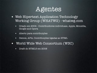 Agentes
• Web Hipertext Application Technology
  Working Group (WHATWG) - whatwg.com
  • Criado em 2004 - Contribuidores individuais, Apple, Monzilla,
     Google and Opera

  • Aberto para contribuições
  • Demos, APIs, Contribuições ligadas ao HTML

• World Wide Web Consortium (W3C)
  • Draft do HTML5 em 2008
 