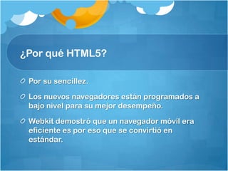¿Por qué HTML5?
Por su sencillez.
Los nuevos navegadores están programados a
bajo nivel para su mejor desempeño.
Webkit demostró que un navegador móvil era
eficiente es por eso que se convirtió en
estándar.
 
