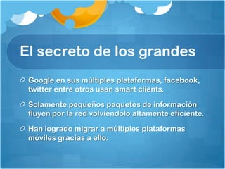 El secreto de los grandes
Google en sus múltiples plataformas, facebook,
twitter entre otros usan smart clients.
Solamente pequeños paquetes de información
fluyen por la red volviéndolo altamente eficiente.
Han logrado migrar a múltiples plataformas
móviles gracias a ello.
 