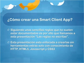 ¿Cómo crear una Smart Client App?
Siguiendo unas sencillas reglas que no suelen
estar documentadas es por ello que llamamos a
esta presentación “Las reglas no escritas”.
Esta presentación esta enfocada a crearlas sin
herramientas extras solo con conocimiento de
HTTP, HTML5, Javascript y CSS3
 