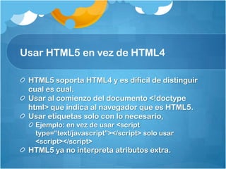 Usar HTML5 en vez de HTML4
HTML5 soporta HTML4 y es difícil de distinguir
cual es cual.
Usar al comienzo del documento <!doctype
html> que indica al navegador que es HTML5.
Usar etiquetas solo con lo necesario,
Ejemplo: en vez de usar <script
type=“text/javascript”></script> solo usar
<script></script>
HTML5 ya no interpreta atributos extra.
 