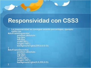 Responsividad con CSS3
La responsividad se consigue usando porcentajes, ejemplo:
estilo.css
#divFrameIzquierdo{
position:absolute;
top:0px;
left:0px;
width:50%;
height:100%;
background:rgba(255,0,0,0.5);
}
#divFrameDerecho{
position:absolute;
top:0px;
left:50%;
width:50%;
height:100%;
background:rgba(0,0,255,0.5);
}
 