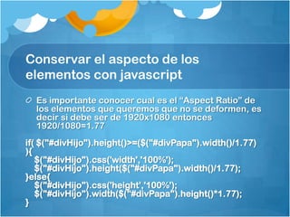 Conservar el aspecto de los
elementos con javascript
Es importante conocer cual es el “Aspect Ratio” de
los elementos que queremos que no se deformen, es
decir si debe ser de 1920x1080 entonces
1920/1080=1.77
if( $("#divHijo").height()>=($("#divPapa").width()/1.77)
){
$("#divHijo").css('width','100%');
$("#divHijo").height($("#divPapa").width()/1.77);
}else{
$("#divHijo").css('height','100%');
$("#divHijo").width($("#divPapa").height()*1.77);
}
 