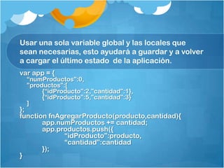 Usar una sola variable global y las locales que
sean necesarias, esto ayudará a guardar y a volver
a cargar el último estado de la aplicación.
var app = {
“numProductos”:0,
”productos”:[
{“idProducto”:2,”cantidad”:1},
{“idProducto”:5,”cantidad”:3}
]
};
function fnAgregarProducto(producto,cantidad){
app.numProductos += cantidad;
app.productos.push({
“idProducto”:producto,
“cantidad”:cantidad
});
}
 