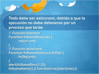 Todo debe ser asíncrono, debido a que la
ejecución no debe detenerse por un
proceso que tarde.
Función síncrona
Function fnSumaSinc(a,b) {
return a+b;
}
Función asíncrona
Function fnSumaAsinc(a,b,fnObj) {
fnObj(a+b);
}
alert(fnSumaSinc(1,2));
fnSumaAsinc(1,2,function(res){alert(res);})
 