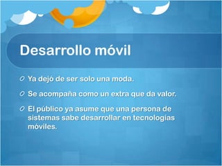 Desarrollo móvil
Ya dejó de ser solo una moda.
Se acompaña como un extra que da valor.
El público ya asume que una persona de
sistemas sabe desarrollar en tecnologías
móviles.
 