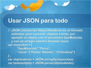 Usar JSON para todo
JSON (Javascript Object Notation) es un formato
estándar para convertir objetos a texto, por
ejemplo un objeto con el parámetro tipoMascota
y con un arreglo adentro llamado razas
var mascotas = {
“tipoMascota”:”Perro”,
“razas”:[“Pastor Alemán”,”Chihuahua”]
} ;
var objetoatexto = JSON.stringify(mascotas);
var textoaobjeto = JSON.parse(objetoatexto);
 