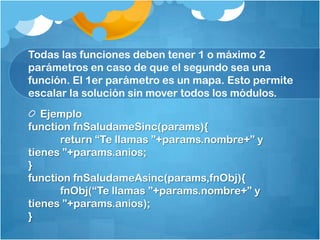 Todas las funciones deben tener 1 o máximo 2
parámetros en caso de que el segundo sea una
función. El 1er parámetro es un mapa. Esto permite
escalar la solución sin mover todos los módulos.
Ejemplo
function fnSaludameSinc(params){
return “Te llamas ”+params.nombre+” y
tienes ”+params.anios;
}
function fnSaludameAsinc(params,fnObj){
fnObj(“Te llamas ”+params.nombre+” y
tienes ”+params.anios);
}
 