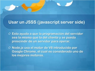 Usar un JSSS (javascript server side)
Esto ayuda a que la programación del servidor
sea la misma que la del cliente y se pueda
prescindir de un servidor para operar.
Node.js usa el motor de V8 introducido por
Google Chrome, el cual es considerado uno de
los mejores motores.
 