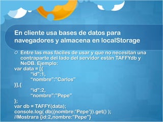 En cliente usa bases de datos para
navegadores y almacena en localStorage
Entre las mas fáciles de usar y que no necesitan una
contraparte del lado del servidor están TAFFYdb y
NeDB. Ejemplo:
var data = [{
“id”:1,
“nombre”:”Carlos”
}],{
“id”:2,
“nombre”:”Pepe”
};
var db = TAFFY(data);
console.log( db({nombre:‟Pepe‟}).get() );
//Mostrara {id:2,nombre:”Pepe”}
 