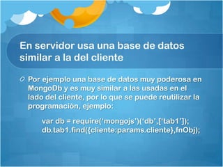 En servidor usa una base de datos
similar a la del cliente
Por ejemplo una base de datos muy poderosa en
MongoDb y es muy similar a las usadas en el
lado del cliente, por lo que se puede reutilizar la
programación, ejemplo:
var db = require(„mongojs‟)(„db‟,[„tab1‟]);
db.tab1.find({cliente:params.cliente},fnObj);
 