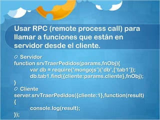 Usar RPC (remote process call) para
llamar a funciones que están en
servidor desde el cliente.
Servidor
function srvTraerPedidos(params,fnObj){
var db = require(„mongojs‟)(„db‟,[„tab1‟]);
db.tab1.find({cliente:params.cliente},fnObj);
}
Cliente
server.srvTraerPedidos({cliente:1},function(result)
{
console.log(result);
});
 