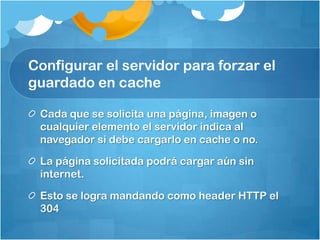 Configurar el servidor para forzar el
guardado en cache
Cada que se solicita una página, imagen o
cualquier elemento el servidor indica al
navegador si debe cargarlo en cache o no.
La página solicitada podrá cargar aún sin
internet.
Esto se logra mandando como header HTTP el
304
 