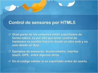 Control de sensores por HTML5
Gran parte de los sensores están soportados de
forma nativa, es por ello que tener control de
hardware es posible hacerlo desde un sitio web y no
solo desde un App.
Ejemplos de sensores: Acelerómetro, interfaz
touch, GPS, entre algunos otros.
En el código validar si es soportado antes de usarlo.
 