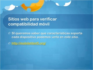 Sitios web para verificar
compatibilidad móvil
SI queremos saber que características soporta
cada dispositivo podemos verlo en este sitio.
http://mobilehtml5.org/
 
