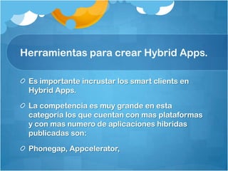 Herramientas para crear Hybrid Apps.
Es importante incrustar los smart clients en
Hybrid Apps.
La competencia es muy grande en esta
categoría los que cuentan con mas plataformas
y con mas numero de aplicaciones hibridas
publicadas son:
Phonegap, Appcelerator,
 