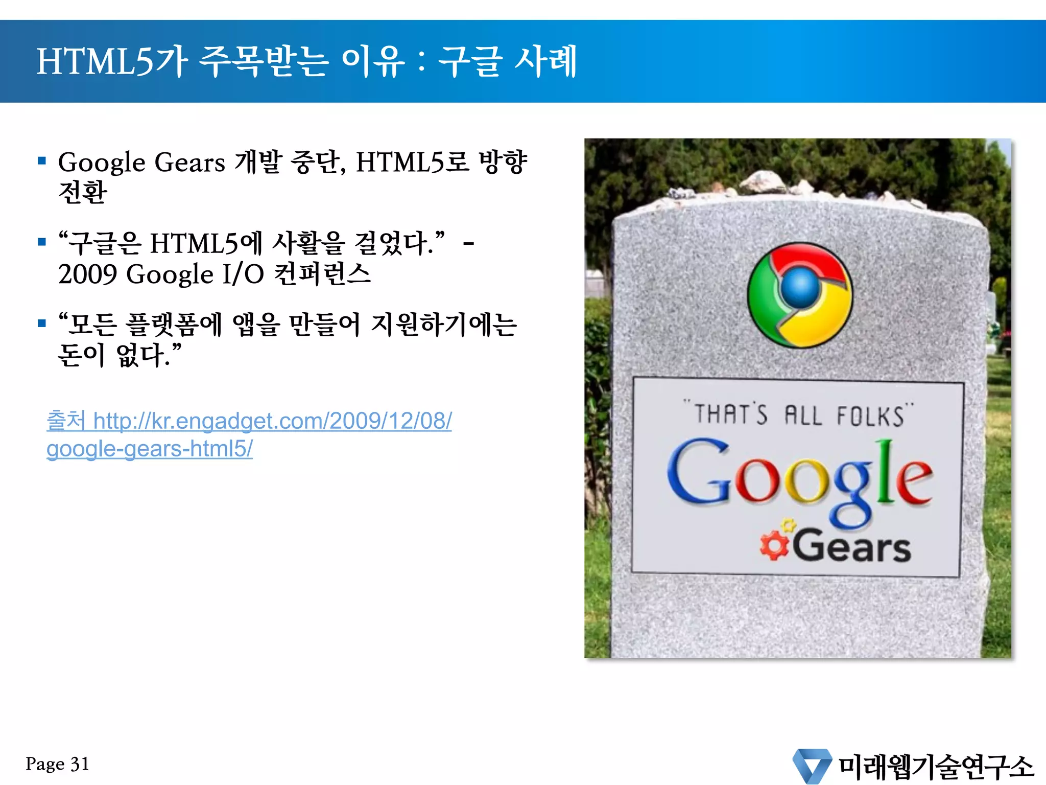 HTML5가 주목받는 이유 : 구글 사례
§  Google Gears 개발 중단, HTML5로 방향
전환
§  “구글은 HTML5에 사활을 걸었다.” -
2009 Google I/O 컨퍼런스
§  “모든 플랫폼에 앱을 만들어 지원하기에는
돈이 없다.”
출처 http://kr.engadget.com/2009/12/08/
google-gears-html5/
Page 31
 