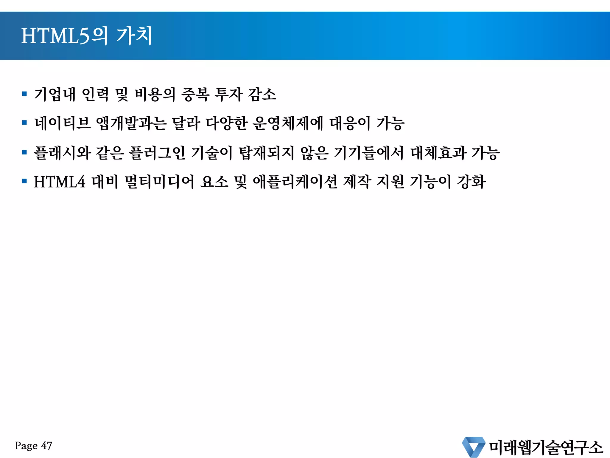 HTML5 및 웹기술을 활용하게 되면?
§  아이폰, 안드로이드 운영체제별로 App 으로 만들지 않아도 된다
§  모바일 웹하나로 여러 운영체제에 대응가능한 서비스 개발이 가능하다
§  데스크탑과 모바일환경 모두에 적용가능한 서비스가 가능하다
Page 46
 